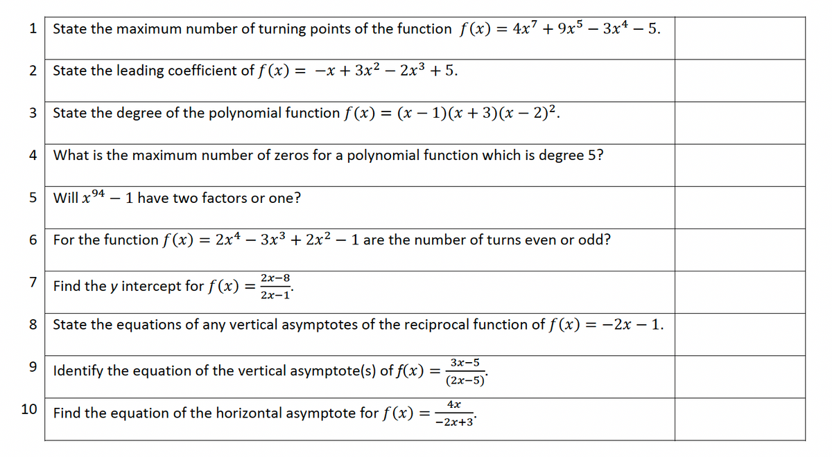 State the maximum number of turning points of the function ƒ(x) = 4x² + 9x5 − 3xª − 5.
2 State the leading coefficient of ƒ(x) = -x + 3x²
= -x + 3x² - 2x³ +5.
State the degree of the polynomial function f(x) = (x − 1)(x + 3)(x − 2)².
1
3
What is the maximum number of zeros for a polynomial function which is degree 5?
5 Will x ⁹4 - 1 have two factors or one?
6
For the function ƒ(x) = 2x4 — 3x³ + 2x². 1 are the number of turns even or odd?
4
7
8
Find the y intercept for f(x)
=
2x-8
2x-1
State the equations of any vertical asymptotes of the reciprocal function of f(x) = −2x − 1.
-
9
10 Find the equation of the horizontal asymptote for f (x)
Identify the equation of the vertical asymptote(s) of f(x):
=
=
3x-5
(2x-5)
4x
-2x+3