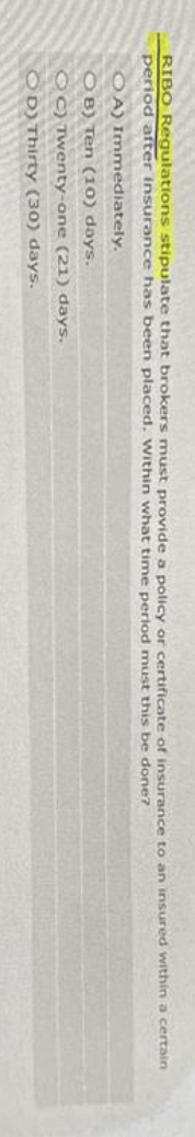 RIBO Regulations stipulate that brokers must provide a policy or certificate of insurance to an insured within a certain
period after insurance has been placed. Within what time period must this be done?
OA) Immediately.
OB) Ten (10) days.
OC) Twenty-one (21) days.
OD) Thirty (30) days.