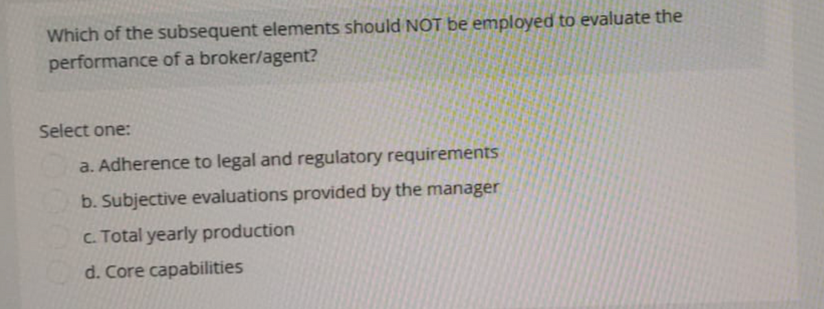 Which of the subsequent elements should NOT be employed to evaluate the
performance of a broker/agent?
Select one:
a. Adherence to legal and regulatory requirements
b. Subjective evaluations provided by the manager
c. Total yearly production
d. Core capabilities