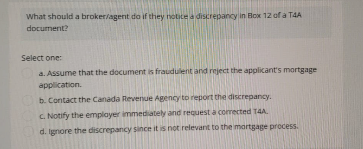 What should a broker/agent do if they notice a discrepancy in Box 12 of a T4A
document?
Select one:
a. Assume that the document is fraudulent and reject the applicant's mortgage
application.
b. Contact the Canada Revenue Agency to report the discrepancy.
c. Notify the employer immediately and request a corrected T4A.
d. Ignore the discrepancy since it is not relevant to the mortgage process.