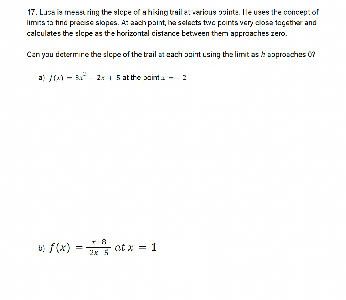 17. Luca is measuring the slope of a hiking trail at various points. He uses the concept of
limits to find precise slopes. At each point, he selects two points very close together and
calculates the slope as the horizontal distance between them approaches zero.
Can you determine the slope of the trail at each point using the limit as h approaches 0?
2
a) f(x) = 3x².
-
2x5 at the point x =- 2
b) f(x)
=
x-8
2x+5
at x = 1