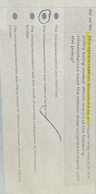 60 of 90
Misrepresentation discovered by an insurer may result in the
policy being voided. Which one (1) of the following
circumstances must the insurer show occurred to legally void
the policy?
The misrepresentation was malicious.
The misrepresented fact was material to the n
The misrepresentation was the result of extreme carelessness by the insured's
broker.
The misrepresented fact was the product of collusion between the insured and the
broker.