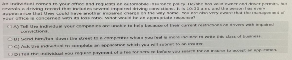 An individual comes to your office and requests an automobile insurance policy. He/she has valid owner and driver permits, but
reveals a driving record that includes several impaired driving convictions. It is 10:30 a.m. and the person has every
appearance that they could have another impaired charge on the way home. You are also very aware that the management of
your office is concerned with its loss ratio. What would be an appropriate response?
OA) Tell the individual your companies are unable to help because of their current restrictions on drivers with impaired
convictions.
OB) Send him/her down the street to a competitor whom you feel is more inclined to write this class of business.
OC) Ask the individual to complete an application which you will submit to an insurer.
OD) Tell the individual you require payment of a fee for service before you search for an insurer to accept an application.