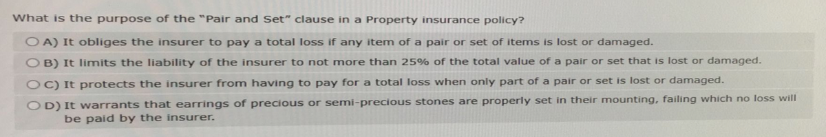What is the purpose of the "Pair and Set" clause in a Property insurance policy?
OA) It obliges the insurer to pay a total loss if any item of a pair or set of items is lost or damaged.
OB) It limits the liability of the insurer to not more than 25% of the total value of a pair or set that is lost or damaged.
OC) It protects the insurer from having to pay for a total loss when only part of a pair or set is lost or damaged.
OD) It warrants that earrings of precious or semi-precious stones are properly set in their mounting, failing which no loss will
be paid by the insurer.
