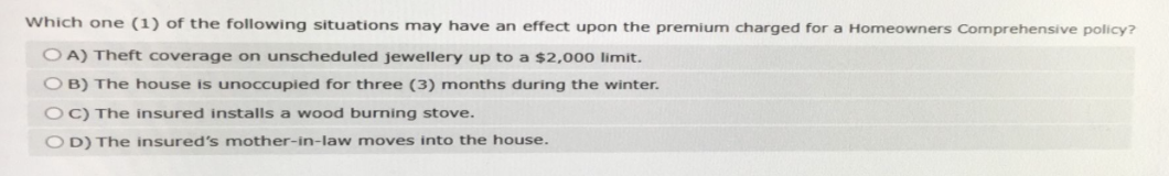 Which one (1) of the following situations may have an effect upon the premium charged for a Homeowners Comprehensive policy?
OA) Theft coverage on unscheduled jewellery up to a $2,000 limit.
OB) The house is unoccupied for three (3) months during the winter.
OC) The insured installs a wood burning stove.
OD) The insured's mother-in-law moves into the house.