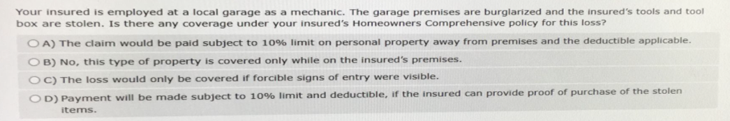 Your insured is employed at a local garage as a mechanic. The garage premises are burglarized and the insured's tools and tool
box are stolen. Is there any coverage under your insured's Homeowners Comprehensive policy for this loss?
OA) The claim would be paid subject to 10% limit on personal property away from premises and the deductible applicable.
OB) No, this type of property is covered only while on the insured's premises.
OC) The loss would only be covered if forcible signs of entry were visible.
OD) Payment will be made subject to 10% limit and deductible, if the insured can provide proof of purchase of the stolen
items.