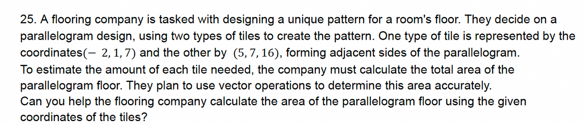 25. A flooring company is tasked with designing a unique pattern for a room's floor. They decide on a
parallelogram design, using two types of tiles to create the pattern. One type of tile is represented by the
coordinates(-2, 1, 7) and the other by (5,7,16), forming adjacent sides of the parallelogram.
To estimate the amount of each tile needed, the company must calculate the total area of the
parallelogram floor. They plan to use vector operations to determine this area accurately.
Can you help the flooring company calculate the area of the parallelogram floor using the given
coordinates of the tiles?