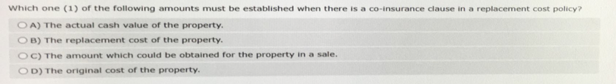 Which one (1) of the following amounts must be established when there is a co-insurance clause in a replacement cost policy?
OA) The actual cash value of the property.
OB) The replacement cost of the property.
OC) The amount which could be obtained for the property in a sale.
OD) The original cost of the property.