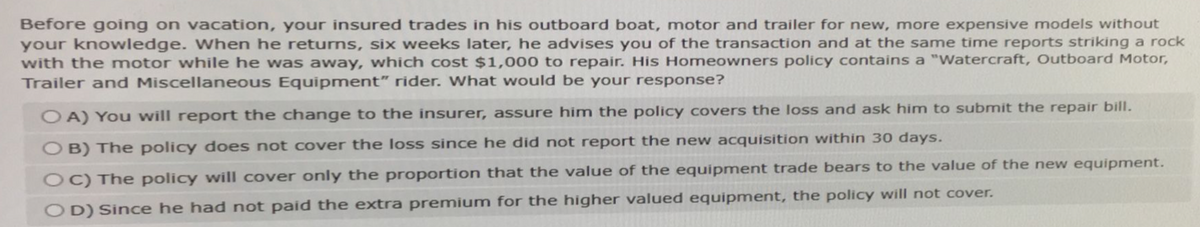 Before going on vacation, your insured trades in his outboard boat, motor and trailer for new, more expensive models without
your knowledge. When he returns, six weeks later, he advises you of the transaction and at the same time reports striking a rock
with the motor while he was away, which cost $1,000 to repair. His Homeowners policy contains a "Watercraft, Outboard Motor,
Trailer and Miscellaneous Equipment" rider. What would be your response?
OA) You will report the change to the insurer, assure him the policy covers the loss and ask him to submit the repair bill.
OB) The policy does not cover the loss since he did not report the new acquisition within 30 days.
OC) The policy will cover only the proportion that the value of the equipment trade bears to the value of the new equipment.
OD) Since he had not paid the extra premium for the higher valued equipment, the policy will not cover.