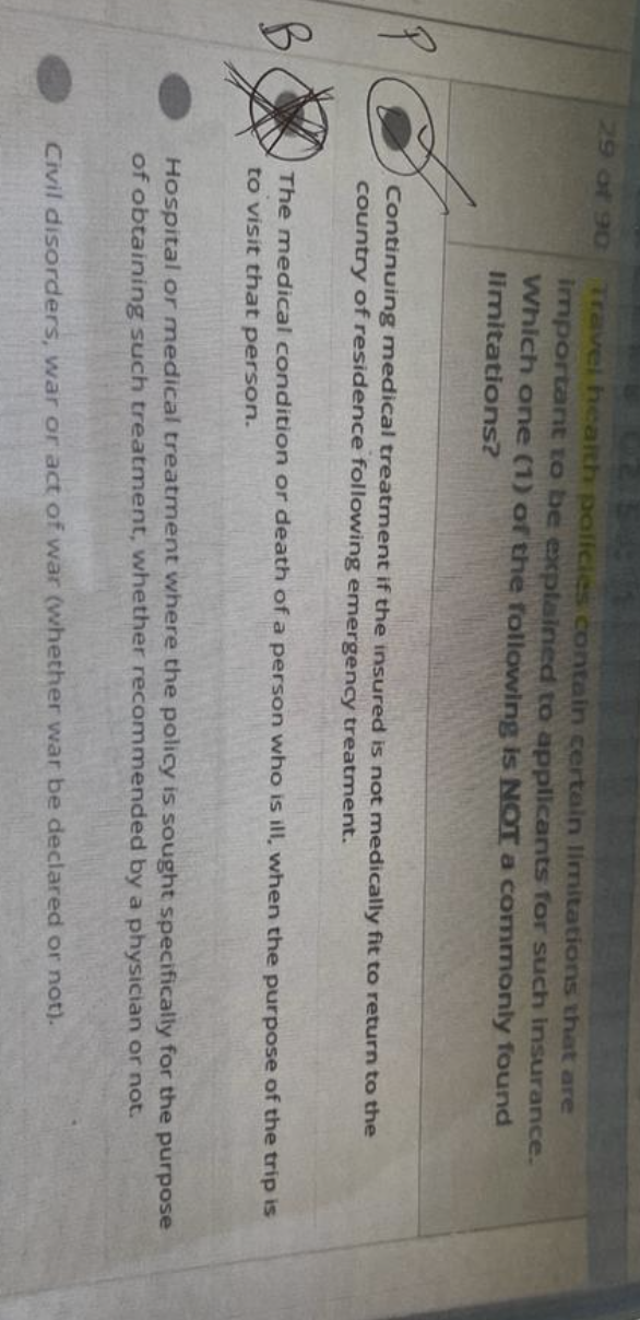 29 of 90
Fco
Travel health policies contain certain limitations that are
important to be explained to applicants for such insurance.
Which one (1) of the following is NOT a commonly found
limitations?
Continuing medical treatment if the insured is not medically fit to return to the
country of residence following emergency treatment.
The medical condition or death of a person who is ill, when the purpose of the trip is
to visit that person.
Hospital or medical treatment where the policy is sought specifically for the purpose
of obtaining such treatment, whether recommended by a physician or not.
Civil disorders, war or act of war (whether war be declared or not).