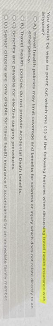 You would be wise to point out which one (1) of the following features when discussing travel health insurance
anyone?
OA) Travel health policies may limit coverage and benefits for sickness or injury which does not relate
emergency.
with
directly to an
OB) Travel health policies do not provide Accidental Death benefits.
OC) Benefits are payable for elective surgery procedures.
OD) Senior citizens are only eligible for travel health insurance if accompanied by an immediate family member.