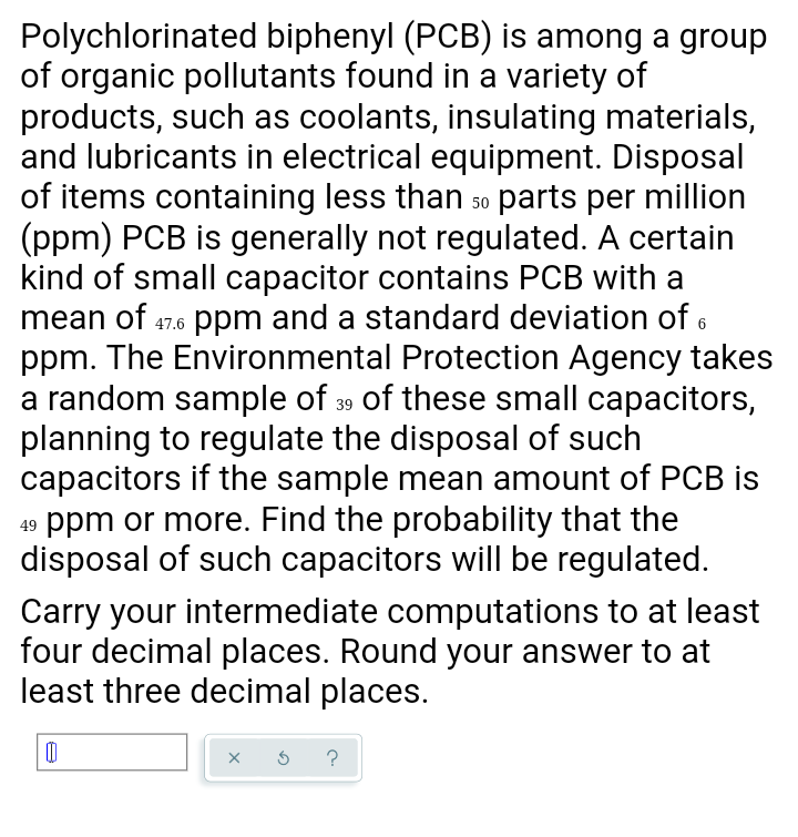 Polychlorinated biphenyl (PCB) is among a group
of organic pollutants found in a variety of
products, such as coolants, insulating materials,
and lubricants in electrical equipment. Disposal
of items containing less than so parts per million
(ppm) PCB is generally not regulated. A certain
kind of small capacitor contains PCB with a
mean of 47.6 ppm and a standard deviation of 6
ppm. The Environmental Protection Agency takes
a random sample of 39 of these small capacitors,
planning to regulate the disposal of such
capacitors if the sample mean amount of PCB is
ppm or more. Find the probability that the
disposal of such capacitors will be regulated.
Carry your intermediate computations to at least
four decimal places. Round your answer to at
least three decimal places.
?
