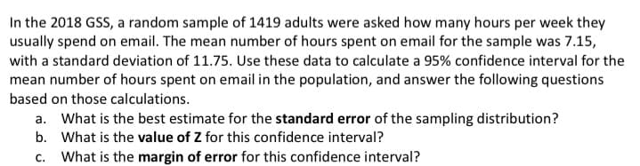 In the 2018 GSS, a random sample of 1419 adults were asked how many hours per week they
usually spend on email. The mean number of hours spent on email for the sample was 7.15,
with a standard deviation of 11.75. Use these data to calculate a 95% confidence interval for the
mean number of hours spent on email in the population, and answer the following questions
based on those calculations.
a. What is the best estimate for the standard error of the sampling distribution?
b. What is the value of Z for this confidence interval?
C.
What is the margin of error for this confidence interval?
