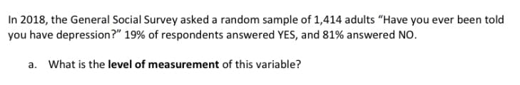 In 2018, the General Social Survey asked a random sample of 1,414 adults "Have you ever been told
you have depression?" 19% of respondents answered YES, and 81% answered NO.
a. What is the level of measurement of this variable?
