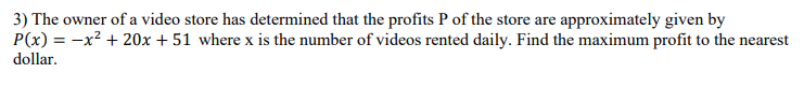 3) The owner of a video store has determined that the profits P of the store are approximately given by
P(x) = -x² + 20x + 51 where x is the number of videos rented daily. Find the maximum profit to the nearest
dollar.
