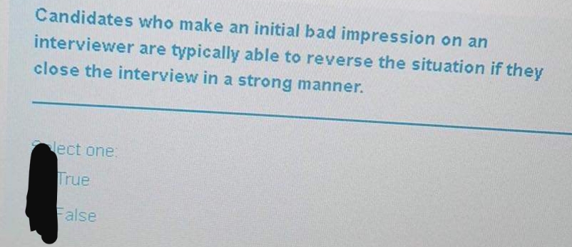 Candidates who make an initial bad impression on an
interviewer are typically able to reverse the situation if they
close the interview in a strong manner.
lect one:
True
False
