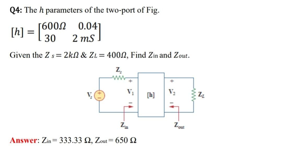 Q4: The h parameters of the two-port of Fig.
[h] = [600.0
[60002 0.04]
30 2 ms
Given the Zs 2k & ZL = 4002, Find Zin and Zout.
Z
www
+
[h]
Lout
Zin
=
Answer: Zin 333.33 2, Zout = 650
ww
ZI