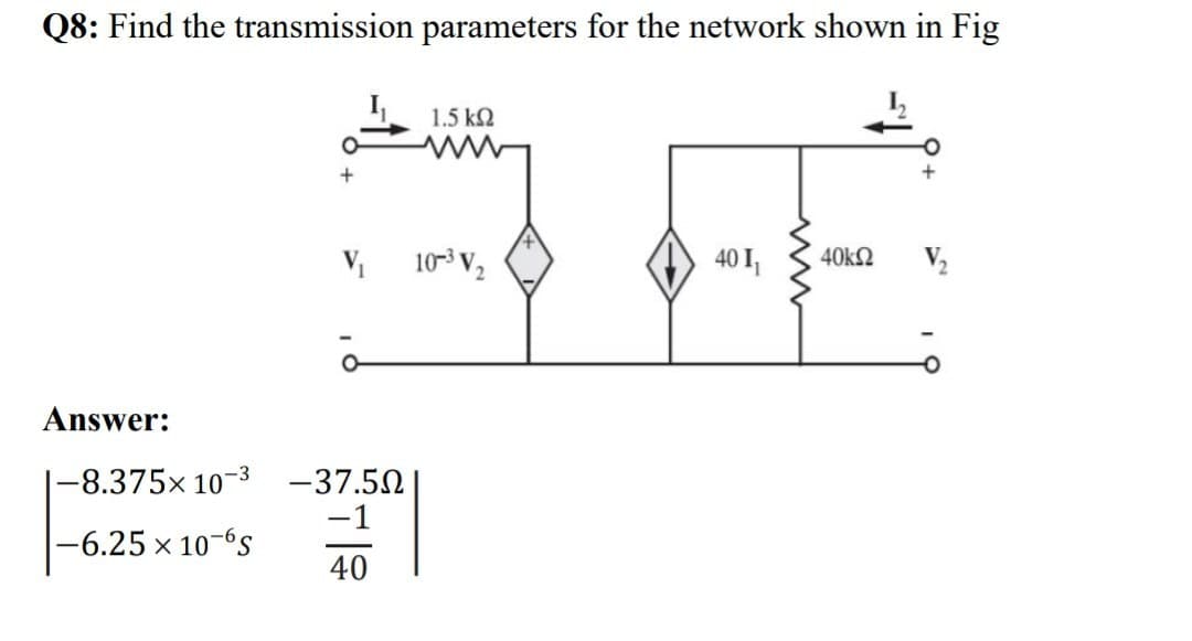 Q8: Find the transmission parameters for the network shown in Fig
Answer:
+
1.5 ΚΩ
V₁
10-3 V2
40I₁
40ΚΩ
-8.375× 10-3 -37.50
-1
-6.25 × 10-6S
40