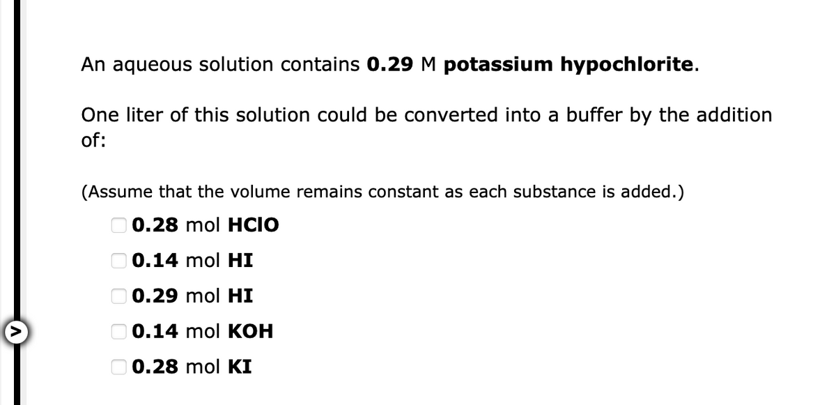 An aqueous solution contains 0.29 M potassium hypochlorite.
One liter of this solution could be converted into a buffer by the addition
of:
(Assume that the volume remains constant as each substance is added.)
O 0.28 mol HCIO
O 0.14 mol HI
O 0.29 mol HI
O 0.14 mol KOH
O 0.28 mol KI
