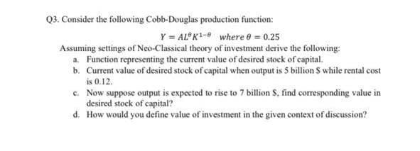 Q3. Consider the following Cobb-Douglas production function:
Y = AL K- where 0 = 0.25
Assuming settings of Neo-Classical theory of investment derive the following:
a. Function representing the current value of desired stock of capital.
b. Current value of desired stock of capital when output is 5 billion S while rental cost
is 0.12.
c. Now suppose output is expected to rise to 7 billion S, find corresponding value in
desired stock of capital?
d. How would you define value of investment in the given context of discussion?
