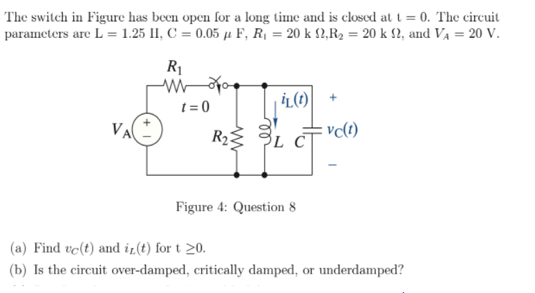 The switch in Figure has been open for a long time and is closed at t = 0. The circuit
parameters are L = 1.25 II, C = 0.05 µ F, R1 = 20 k 2,R2 = 20 k 12, and VA = 20 V.
R1
t = 0
VA
R2:
Figure 4: Question 8
(a) Find vc(t) and ir(t) for t 20.
(b) Is the circuit over-damped, critically damped, or underdamped?
