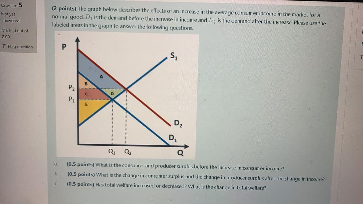 (2 points) The graph below describes the effects of an increase in the average consumer income in the market for a
normal good. D is the demand before the increase in income and D2 is the demand after the increase. Please use the
labeled areas in the graph to answer the following questions.
Question 5
Not yet
answered
Marked out of
F
2.00
P Flag question
P2
D
P1
D2
D1
Q1
Q2
(0.5 points) What is the consumer and producer surplus before the increase in consumer income?
a.
b.
(0.5 points) What is the change in consumer surplus and the change in producer surplus after the change in income?
(0.5 points) Has total welfare increased or decreased? What is the change in total welfare?
C.
