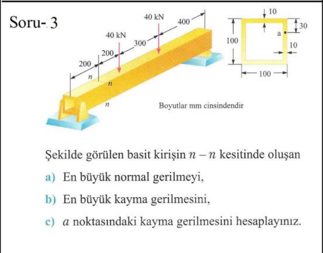 | 10
40 kN
Soru- 3
400
30
40 kN
300
100
10
200,
200
100
Boyutlar mm cinsindendir
Şekilde görülen basit kirişin n – n kesitinde oluşan
a) En büyük normal gerilmeyi,
b) En büyük kayma gerilmesini,
c) a noktasındaki kayma gerilmesini hesaplayınız.
