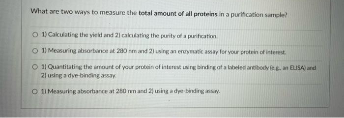 What are two ways to measure the total amount of all proteins in a purification sample?
O 1) Calculating the yield and 2) calculating the purity of a purification.
O 1) Measuring absorbance at 280 nm and 2) using an enzymatic assay for your protein of interest.
O 1) Quantitating the amount of your protein of interest using binding of a labeled antibody (e.g.. an ELISA) and
2) using a dye-binding assay.
O 1) Measuring absorbance at 280 nm and 2) using a dye-binding assay.