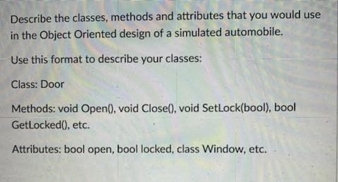 Describe the classes, methods and attributes that you would use
in the Object Oriented design of a simulated automobile.
Use this format to describe your classes:
Class: Door
Methods: void Open(), void Close(), void SetLock(bool), bool
GetLocked(), etc.
Attributes: bool open, bool locked, class Window, etc.
