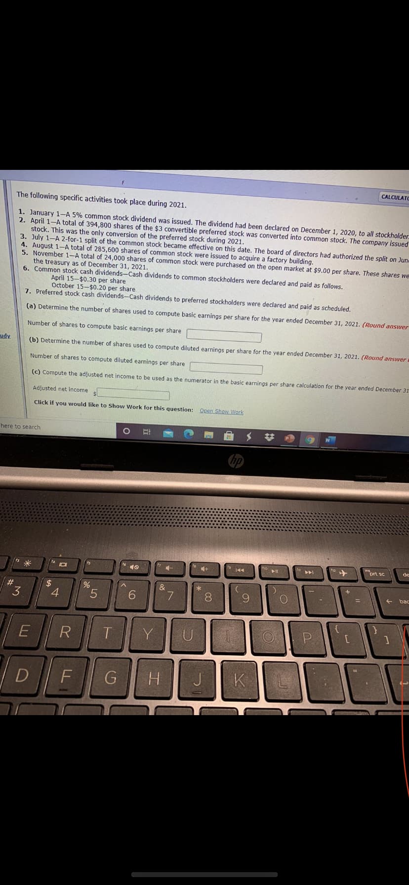 CALCULATO
The following specific activities took place during 2021.
1. January 1-A 5% common stock dividend was issued. The dividend had been declared on December 1, 2020, to all stockholder.
2. April 1-A total of 394,800 shares of the $3 convertible preferred stock was converted into common stock. The company issued
stock. This was the only conversion of the preferred stock during 2021.
3. July 1-A 2-for-1 split of the common stock became effective on this date. The board of directors had authorized the split on Jun
4. August 1-A total of 285,600 shares of common stock were issued to acquire a factory building.
5. November 1-A total of 24,000 shares of common stock were purchased on the open market at $9.00 per share. These shares we
the treasury as of December 31, 2021.
6. Common stock cash dividends-Cash dividends to common stockholders were declared and paid as follows,
April 15-$0.30 per share
October 15-$0.20 per share
7. Preferred stock cash dividends-Cash dividends to preferred stockholders were declared and paid as scheduled.
(a) Determine the number of shares used to compute basic earnings per share for the year ended December 31, 2021. (Round answer
Number of shares to compute basic earnings per share
udy
(b) Determine the number of shares used to compute diluted earnings per share for the year ended December 31, 2021. (Round answer
Number of shares to compute diluted earnings per share
(c) Compute the adjusted net income to be used as the numerator in the basic earnings per share calculation for the year ended December 31
Adjusted net income
Click if you would like to Show Work for this question:
Open Show Work
here to search
%23
h2 +
prt sc
fs
de
米
144
#3
2$
4
&
bac
3
6.
7
8
6.
T
Y
D
F
G
H.
J
K
5
LL
