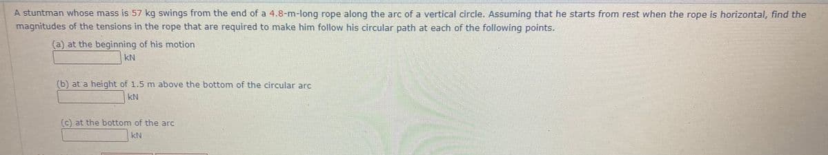 A stuntman whose mass is 57 kg swings from the end of a 4.8-m-long rope along the arc of a vertical circle. Assuming that he starts from rest when the rope is horizontal, find the
magnitudes of the tensions in the rope that are required to make him follow his circular path at each of the following points.
(a) at the beginning of his motion
kN
(b) at a height of 1.5 m above the bottom of the circular arc
kN
(c) at the bottom of the arc
kN
