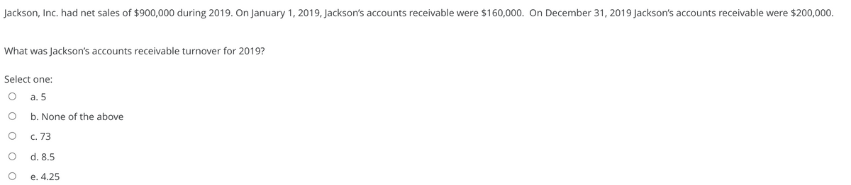 Jackson, Inc. had net sales of $900,000 during 2019. On January 1, 2019, Jackson's accounts receivable were $160,000. On December 31, 2019 Jackson's accounts receivable were $200,000.
What was Jackson's accounts receivable turnover for 2019?
Select one:
а. 5
b. None of the above
С. 73
d. 8.5
e. 4.25
