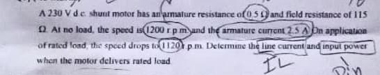 A 230 V de shunt motor has an armature resistance of 0.5 and field resistance of 115
22. At no load, the speed is 1200 rpm and the armature current 2,5 A On application
of rated load, the speed drops to 1120 p.m. Determine the line current and input power
when the motor delivers rated load
IL
ain