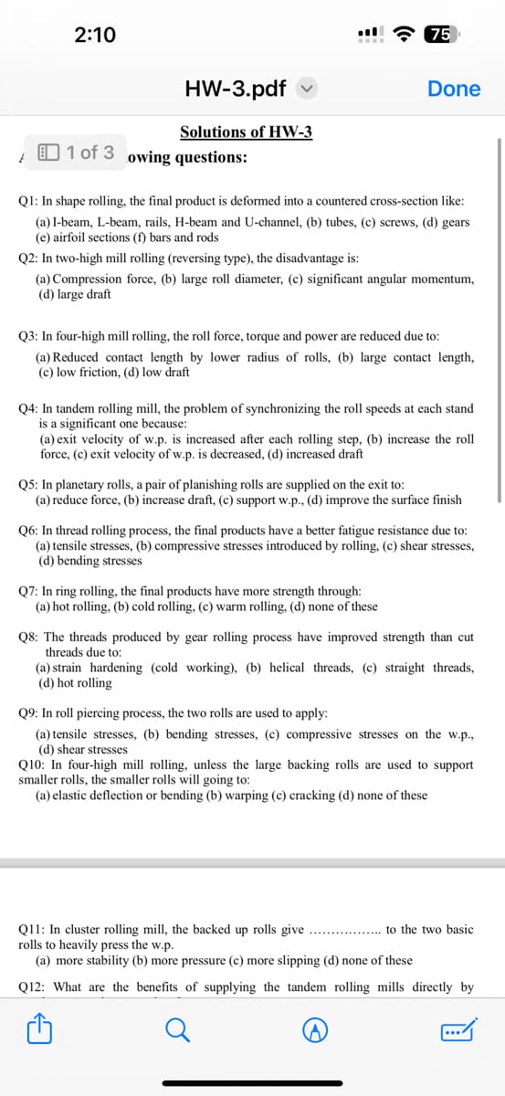 2:10
HW-3.pdf
Solutions of HW-3
1 of 3 owing questions:
75
Done
Q1: In shape rolling, the final product is deformed into a countered cross-section like:
(a) I-beam, L-beam, rails, H-beam and U-channel, (b) tubes, (c) screws, (d) gears
(e) airfoil sections (f) bars and rods
Q2: In two-high mill rolling (reversing type), the disadvantage is:
(a) Compression force, (b) large roll diameter, (c) significant angular momentum,
(d) large draft
Q3: In four-high mill rolling, the roll force, torque and power are reduced due to:
(a) Reduced contact length by lower radius of rolls, (b) large contact length,
(c) low friction, (d) low draft
Q4: In tandem rolling mill, the problem of synchronizing the roll speeds at each stand
is a significant one because:
(a) exit velocity of w.p. is increased after each rolling step, (b) increase the roll
force, (c) exit velocity of w.p. is decreased, (d) increased draft
Q5: In planetary rolls, a pair of planishing rolls are supplied on the exit to:
(a) reduce force, (b) increase draft, (c) support w.p., (d) improve the surface finish
Q7: In ring rolling, the final products have more strength through:
(a) hot rolling, (b) cold rolling, (c) warm rolling, (d) none of these
Q6: In thread rolling process, the final products have a better fatigue resistance due to:
(a) tensile stresses, (b) compressive stresses introduced by rolling, (c) shear stresses,
(d) bending stresses
Q8: The threads produced by gear rolling process have improved strength than cut
threads due to:
(a) strain hardening (cold working), (b) helical threads, (c) straight threads,
(d) hot rolling
Q9: In roll piercing process, the two rolls are used to apply:
(a) tensile stresses, (b) bending stresses, (c) compressive stresses on the w.p.,
(d) shear stresses
Q10: In four-high mill rolling, unless the large backing rolls are used to support
smaller rolls, the smaller rolls will going to:
(a) elastic deflection or bending (b) warping (c) cracking (d) none of these
Q11: In cluster rolling mill, the backed up rolls give
rolls to heavily press the w.p.
(a) more stability (b) more pressure (c) more slipping (d) none of these
Q12: What are the benefits of supplying the tandem rolling mills directly by
to the two basic