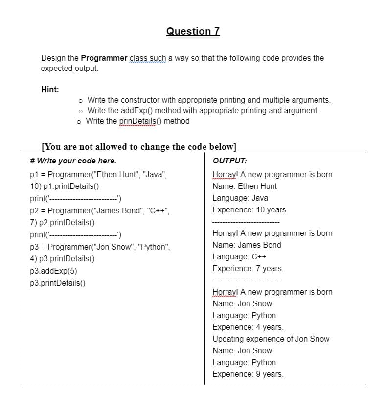 Design the Programmer class such a way so that the following code provides the
expected output.
Hint:
Question 7
o Write the constructor with appropriate printing and multiple arguments.
o Write the addExp() method with appropriate printing and argument.
o Write the prinDetails() method
[You are not allowed to change the code below]
# Write your code here.
OUTPUT:
p1 = Programmer("Ethen Hunt", "Java",
10) p1.printDetails()
print(
-')
p2 = Programmer("James Bond", "C++",
7) p2.printDetails()
print('
-')
p3 = Programmer("Jon Snow", "Python",
4) p3.printDetails()
p3.addExp(5)
p3.printDetails()
Horray! A new programmer is born
Name: Ethen Hunt
Language: Java
Experience: 10 years.
Horray! A new programmer is born
Name: James Bond
Language: C++
Experience: 7 years.
Horray! A new programmer is born
Name: Jon Snow
Language: Python
Experience: 4 years.
Updating experience of Jon Snow
Name: Jon Snow
Language: Python
Experience: 9 years.