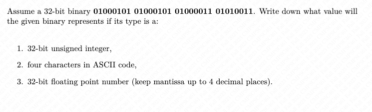 Assume a 32-bit binary 01000101 01000101 01000011 01010011. Write down what value will
the given binary represents if its type is a:
1. 32-bit unsigned integer,
2. four characters in ASCII code,
3. 32-bit floating point number (keep mantissa up to 4 decimal places).