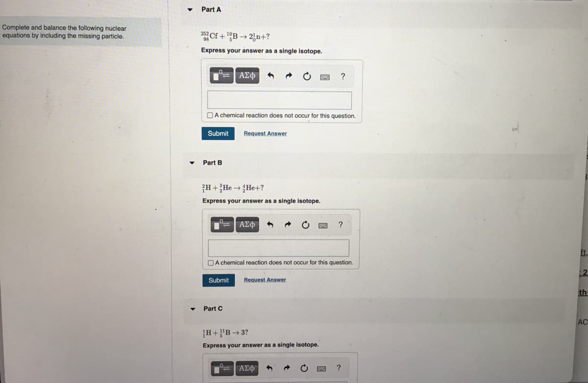 Complete and balance the following nuclear.
equations by including the missing particle.
▼
Part A
25 Cf +¹B2n+?
Express your answer as a single isotope.
Submit
A chemical reaction does not occur for this question.
Part B
ΑΣΦ
H+He → He+?
Express your answer as a single isotope.
Request Answer
"= | ΑΣΦ S
Submit
Part C
A chemical reaction does not occur for this question.
Request Answer
?
H+¹B-3?
Express your answer as a single isotope.
°= | ΑΣΦ
?
?
2
th
AC