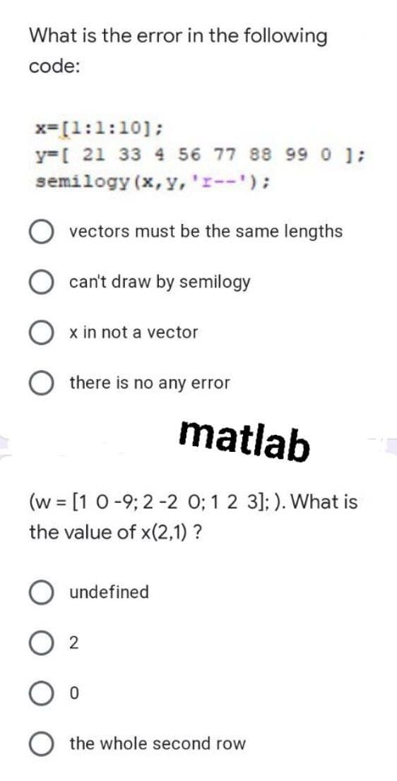 What is the error in the following
code:
x=[1:1:10];
y=[ 21 33 4 56 77 88 990 ;
semilogy (x, y,'r--');
vectors must be the same lengths
can't draw by semilogy
x in not a vector
there is no any error
matlab
(w = [1 0-9; 2 -2 0; 1 2 3]; ). What is
the value of x(2,1) ?
undefined
O 2
O the whole second row
