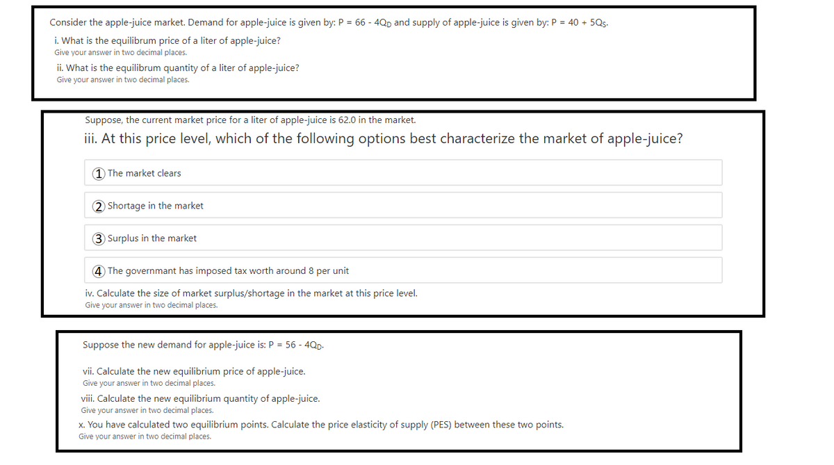 Consider the apple-juice market. Demand for apple-juice is given by: P = 66 - 4QD and supply of apple-juice is given by: P = 40 + 5Qs-
i. What is the equilibrum price of a liter of apple-juice?
Give your answer in two decimal places.
ii. What is the equilibrum quantity of a liter of apple-juice?
Give your answer in two decimal places.
Suppose, the current market price for a liter of apple-juice is 62.0 in the market.
iii. At this price level, which of the following options best characterize the market of apple-juice?
1 The market clears
2 Shortage in the market
3 Surplus in the market
4 The governmant has imposed tax worth around 8 per unit
iv. Calculate the size of market surplus/shortage in the market at this price level.
Give your answer in two decimal places.
Suppose the new demand for apple-juice is: P = 56 - 4QD.
vii. Calculate the new equilibrium price of apple-juice.
Give your answer in two decimal places.
viii. Calculate the new equilibrium quantity of apple-juice.
Give your answer in two decimal places.
x. You have calculated two equilibrium points. Calculate the price elasticity of supply (PES) between these two points.
Give your answer in two decimal places.
