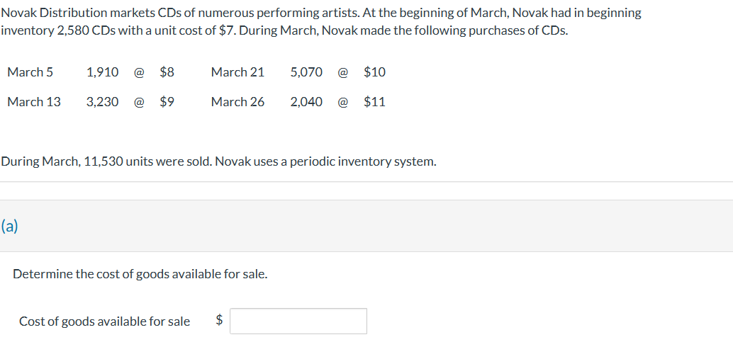 Novak Distribution markets CDs of numerous performing artists. At the beginning of March, Novak had in beginning
inventory 2,580 CDs with a unit cost of $7. During March, Novak made the following purchases of CDs.
March 5
March 13
1,910
(a)
3,230
$8
$9
March 21
March 26
During March, 11,530 units were sold. Novak uses a periodic inventory system.
Determine the cost of goods available for sale.
$10
2,040 @ $11
Cost of goods available for sale $
5,070