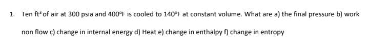 1. Ten ft of air at 300 psia and 400°F is cooled to 140°F at constant volume. What are a) the final pressure b) work
non flow c) change in internal energy d) Heat e) change in enthalpy f) change in entropy
