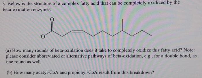 3. Below is the structure of a complex fatty acid that can be completely oxidized by the
beta-oxidation enzymes.
(a) How many rounds of beta-oxidation does it take to completely oxidize this fatty acid? Note:
please consider abbreviated or alternative pathways of beta-oxidation, e.g., for a double bond, as
one round as well.
(b) How many acetyl-CoA and propionyl-CoA result from this breakdown?
