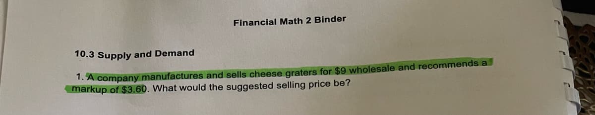 Financial Math 2 Binder
10.3 Supply and Demand
1. A company manufactures and sells cheese graters for $9 wholesale and recommends a
markup of $3.60. What would the suggested selling price be?