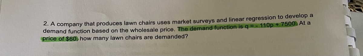 2. A company that produces lawn chairs uses market surveys and linear regression to develop a
demand function based on the wholesale price. The demand function is q = -110p + 7500. At a
price of $60, how many lawn chairs are demanded?