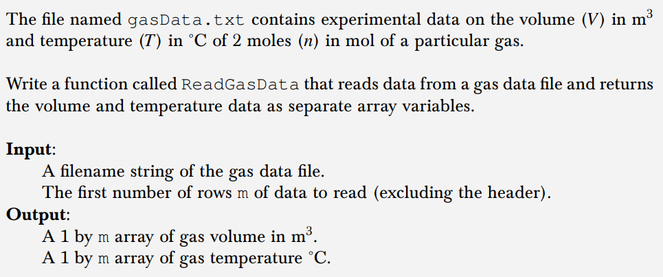 The file named gasData.txt contains experimental data on the volume (V) in m³
and temperature (T) in °C of 2 moles (n) in mol of a particular gas.
Write a function called ReadGasData that reads data from a gas data file and returns
the volume and temperature data as separate array variables.
Input:
A filename string of the gas data file.
The first number of rows m of data to read (excluding the header).
Output:
A 1 by m array of gas volume in m³.
A 1 by m array of gas temperature ˚C.