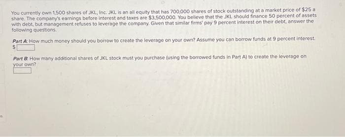 You currently own 1,500 shares of JKL, Inc. JKL is an all equity that has 700,000 shares of stock outstanding at a market price of $25 a
share. The company's earnings before interest and taxes are $3,500,000. You believe that the JKL should finance 50 percent of assets
with debt, but management refuses to leverage the company. Given that similar firms' pay 9 percent interest on their debt, answer the
following questions.
Part A: How much money should you borrow to create the leverage on your own? Assume you can borrow funds at 9 percent interest.
Part B. How many additional shares of JKL stock must you purchase (using the borrowed funds in Part A) to create the leverage on
your own?