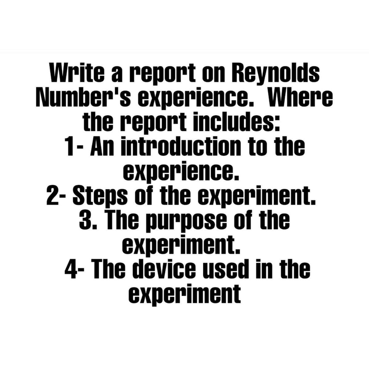 Write a report on Reynolds
Number's experience. Where
the report includes:
1- An introduction to the
experience.
2- Steps of the experiment.
3. The purpose of the
experiment.
4- The device used in the
experiment
