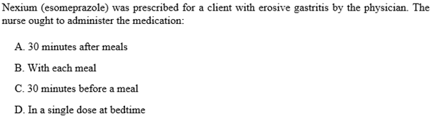 Nexium (esomeprazole) was prescribed for a client with erosive gastritis by the physician. The
nurse ought to administer the medication:
A. 30 minutes after meals
B. With each meal
C. 30 minutes before a meal
D. In a single dose at bedtime