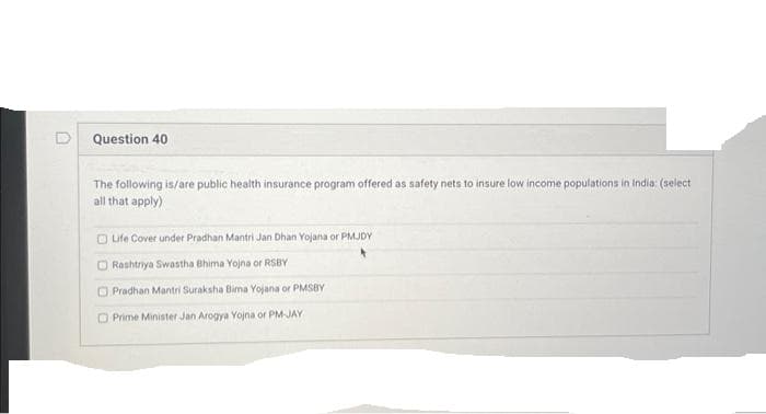 Question 40
The following is/are public health insurance program offered as safety nets to insure low income populations in India: (select
all that apply)
Life Cover under Pradhan Mantri Jan Dhan Yojana or PMJDY
O Rashtriya Swastha Bhima Yojna or RSBY
Pradhan Mantri Suraksha Bima Yojana or PMSBY
O Prime Minister Jan Arogya Yojna or PM-JAY