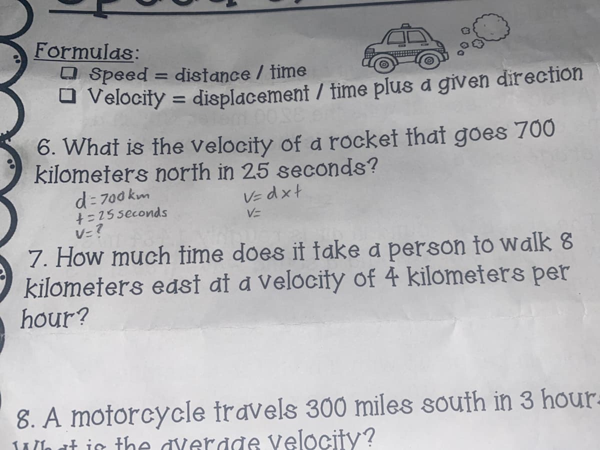 Formulas:
O Speed = distance / time
a Velocify = displacement / time plus a given direction
%3D
6. What is the velocity of a rocket that goes 700
kilometers north in 25 seconds?
d= 700 km
+=25 seconds
V=?
VE dxt
V=
7. How much fime does it fake a person to walk 8
kilometers east at a Velocity of 4 kilometers per
hour?
8. A motorcycle travels 300 miles south in 3 hour.
Ala at is the đverade velocity?
